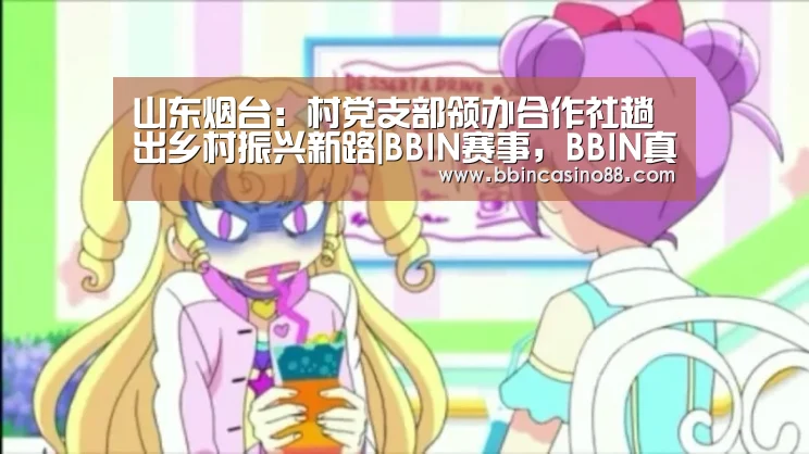 山东烟台:村党支部领办合作社趟出乡村振兴新路|BBIN赛事,BBIN真人,BBIN视讯,BBIN直播(图2) BBIN赛事,BBIN真人,BBIN视讯,BBIN直播